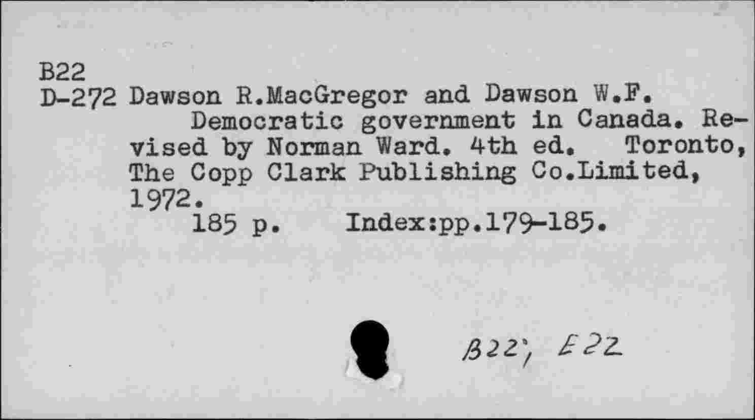 ﻿В22
D-272 Dawson. R.MacGregor and Dawson W.P.
Democratic government in Canada. Revised by Norman Ward. 4th ed. Toronto, The Copp Clark Publishing Co.Limited, 1972.
185 p.	Index:pp.179-185»
£>22'f £?2.